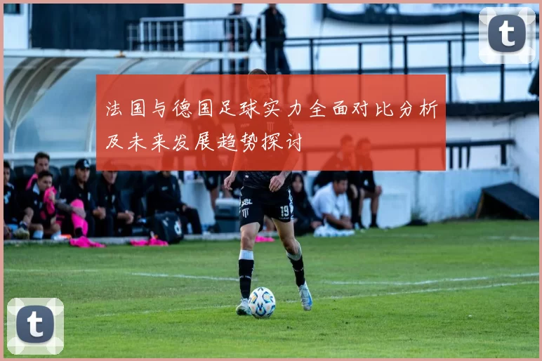 法国与德国足球实力全面对比分析及未来发展趋势探讨