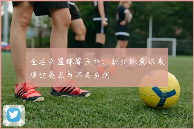 全运会篮球赛点评：杭州队意识表现的亮点与不足分析
