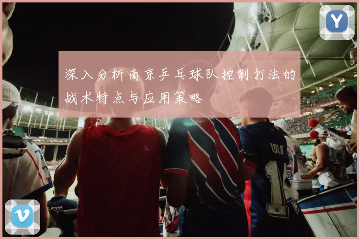 深入分析南京乒乓球队控制打法的战术特点与应用策略