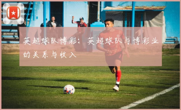 英超球队博彩：英超球队与博彩业的关系与收入