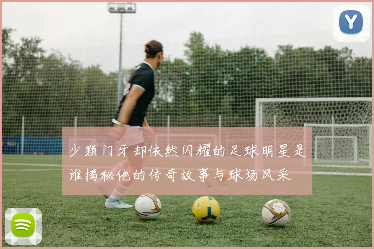 少颗门牙却依然闪耀的足球明星是谁揭秘他的传奇故事与球场风采