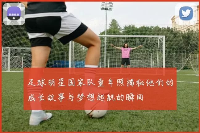 足球明星国家队童年照揭秘他们的成长故事与梦想起航的瞬间