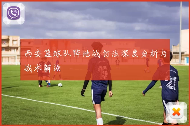 西安篮球队阵地战打法深度分析与战术解读