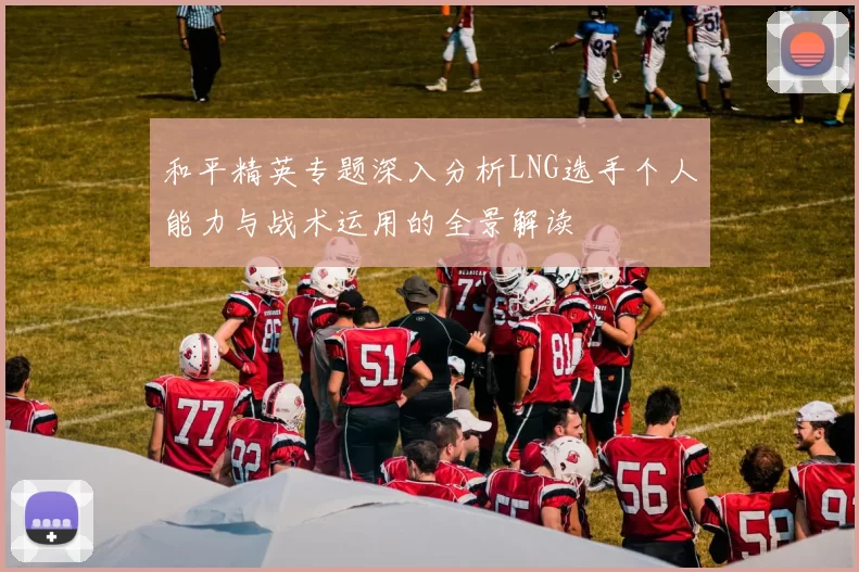 和平精英专题深入分析LNG选手个人能力与战术运用的全景解读