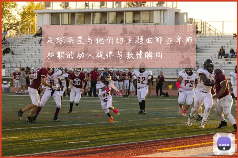 足球明星与他们的主题曲那些年那些歌的动人旋律与激情瞬间