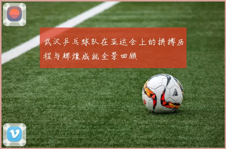 武汉乒乓球队在亚运会上的拼搏历程与辉煌成就全景回顾