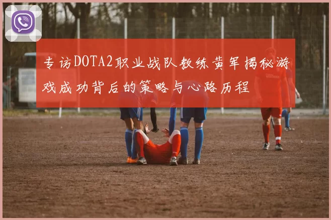专访DOTA2职业战队教练黄军揭秘游戏成功背后的策略与心路历程