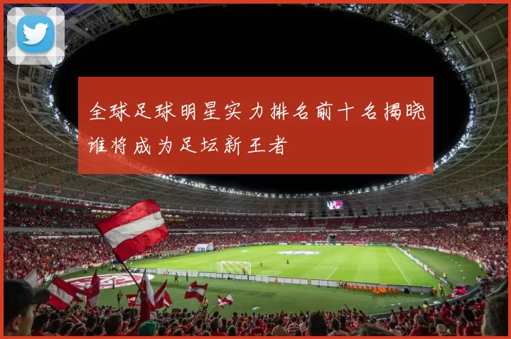 全球足球明星实力排名前十名揭晓谁将成为足坛新王者