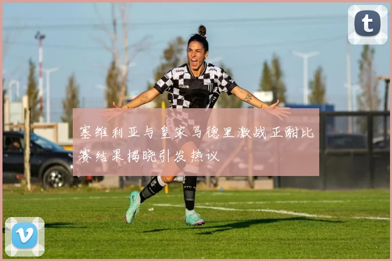 塞维利亚与皇家马德里激战正酣比赛结果揭晓引发热议
