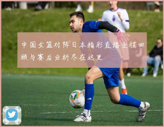 中国女篮对阵日本精彩直播全程回顾与赛后分析尽在这里