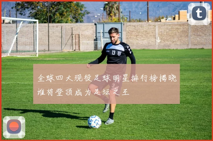 全球四大现役足球明星排行榜揭晓谁将登顶成为足坛之王