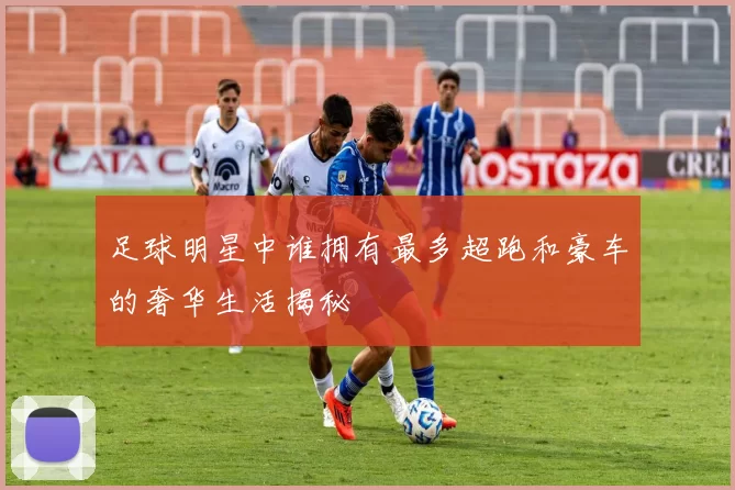 足球明星中谁拥有最多超跑和豪车的奢华生活揭秘