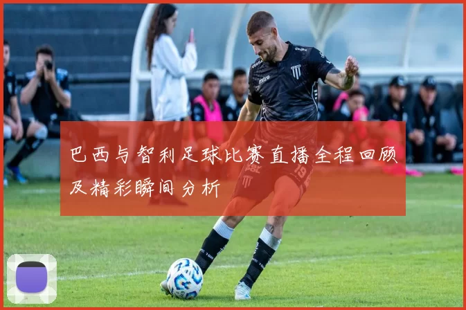 巴西与智利足球比赛直播全程回顾及精彩瞬间分析