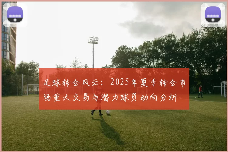 足球转会风云：2025年夏季转会市场重大交易与潜力球员动向分析