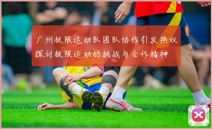 广州极限运动队团队协作引发热议探讨极限运动的挑战与合作精神
