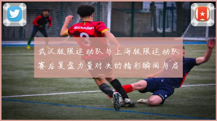 武汉极限运动队与上海极限运动队赛后复盘力量对决的精彩瞬间与启示