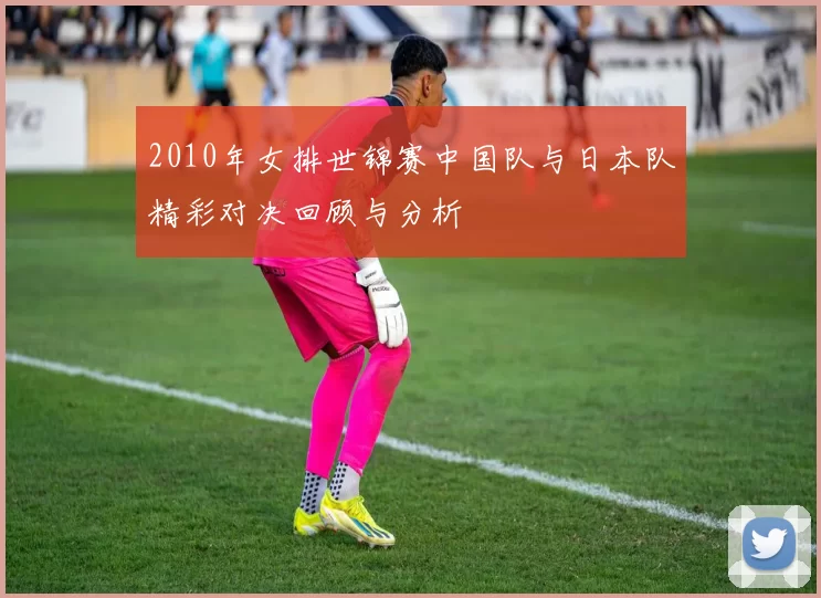 2010年女排世锦赛中国队与日本队精彩对决回顾与分析
