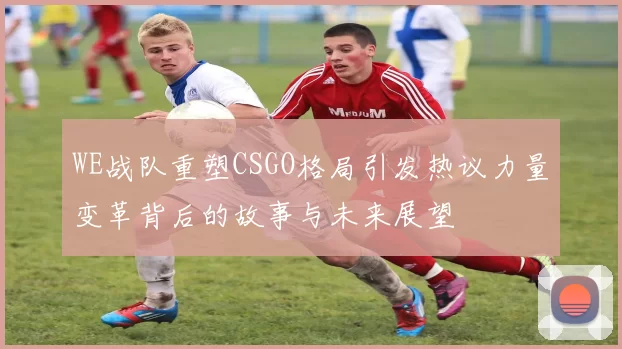 WE战队重塑CSGO格局引发热议力量变革背后的故事与未来展望