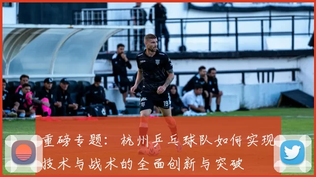 重磅专题：杭州乒乓球队如何实现技术与战术的全面创新与突破