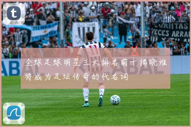 全球足球明星三大排名前十揭晓谁将成为足坛传奇的代名词