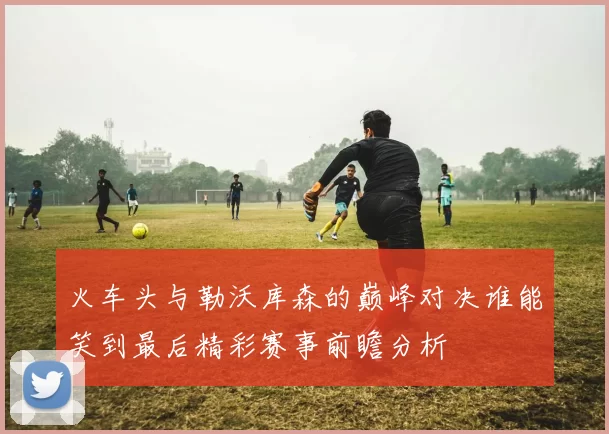 火车头与勒沃库森的巅峰对决谁能笑到最后精彩赛事前瞻分析