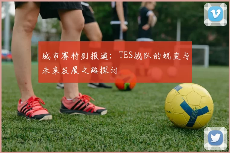 城市赛特别报道：TES战队的蜕变与未来发展之路探讨