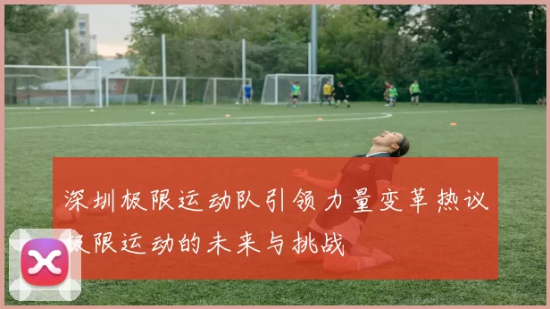 深圳极限运动队引领力量变革热议极限运动的未来与挑战