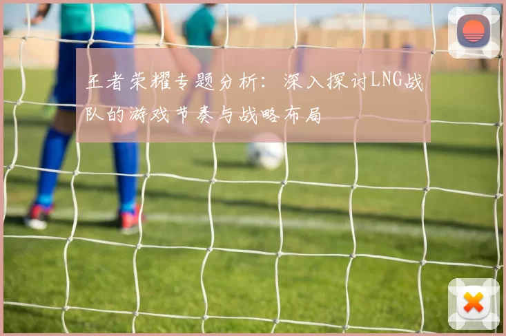王者荣耀专题分析：深入探讨LNG战队的游戏节奏与战略布局