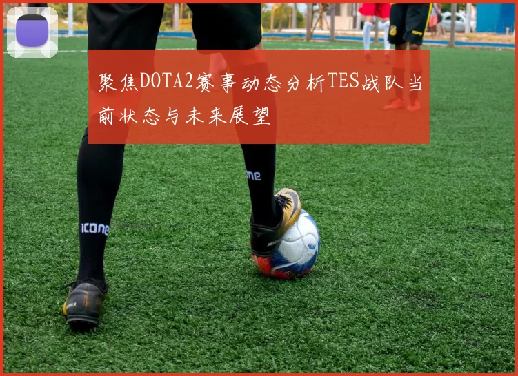 聚焦DOTA2赛事动态分析TES战队当前状态与未来展望