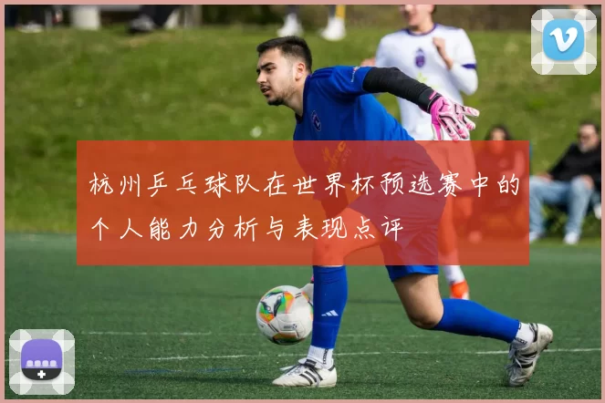 杭州乒乓球队在世界杯预选赛中的个人能力分析与表现点评