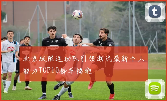 北京极限运动队引领潮流最新个人能力TOP10榜单揭晓