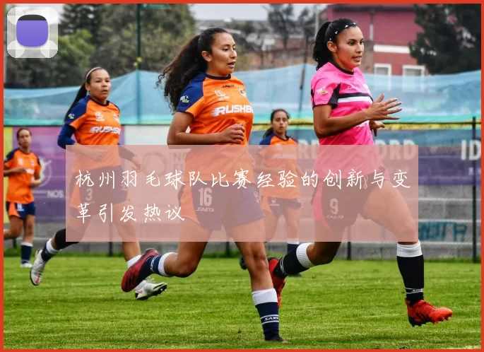 杭州羽毛球队比赛经验的创新与变革引发热议