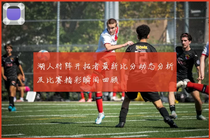 湖人对阵开拓者最新比分动态分析及比赛精彩瞬间回顾
