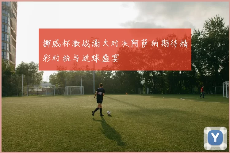 挪威杯激战谢夫对决阿萨纳期待精彩对抗与进球盛宴