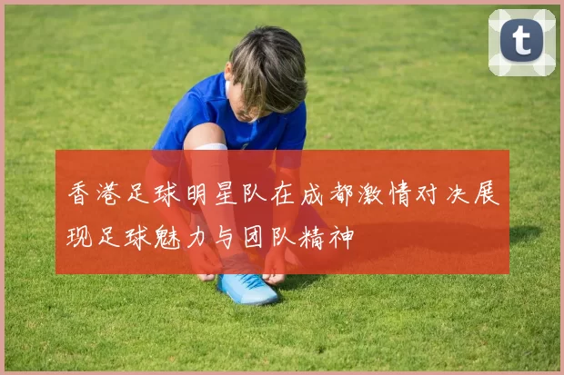 香港足球明星队在成都激情对决展现足球魅力与团队精神