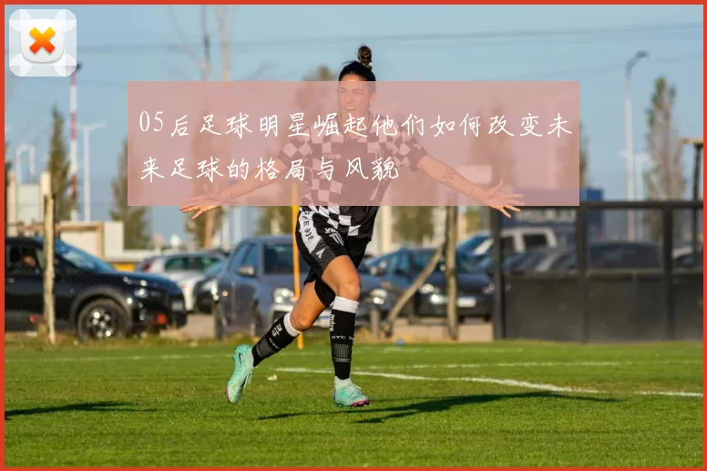 05后足球明星崛起他们如何改变未来足球的格局与风貌