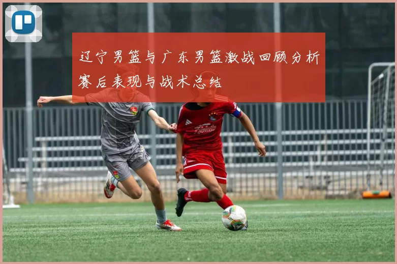 辽宁男篮与广东男篮激战回顾分析赛后表现与战术总结