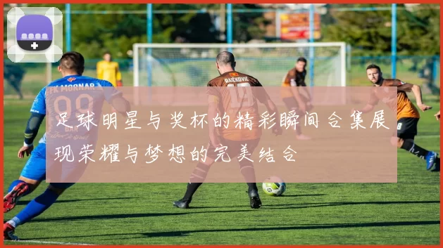 足球明星与奖杯的精彩瞬间合集展现荣耀与梦想的完美结合