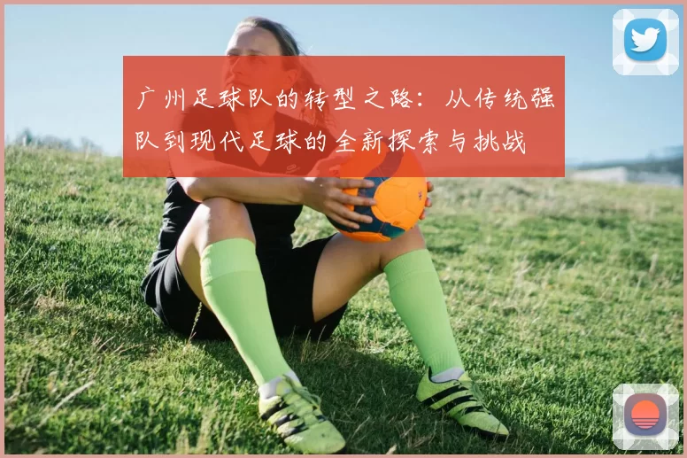 广州足球队的转型之路：从传统强队到现代足球的全新探索与挑战