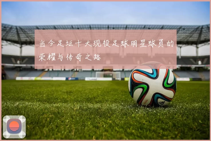 当今足坛十大现役足球明星球员的荣耀与传奇之路