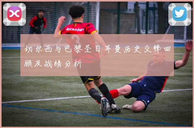 切尔西与巴黎圣日耳曼历史交锋回顾及战绩分析