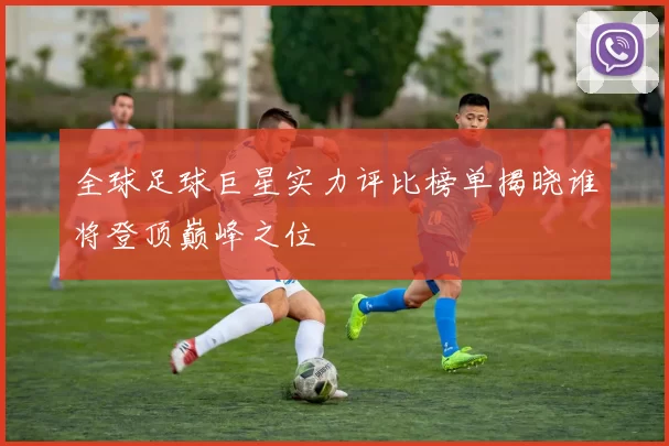 全球足球巨星实力评比榜单揭晓谁将登顶巅峰之位