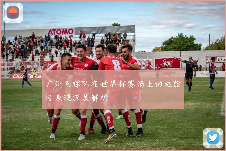 广州网球队在世界杯赛场上的经验与表现深度解析