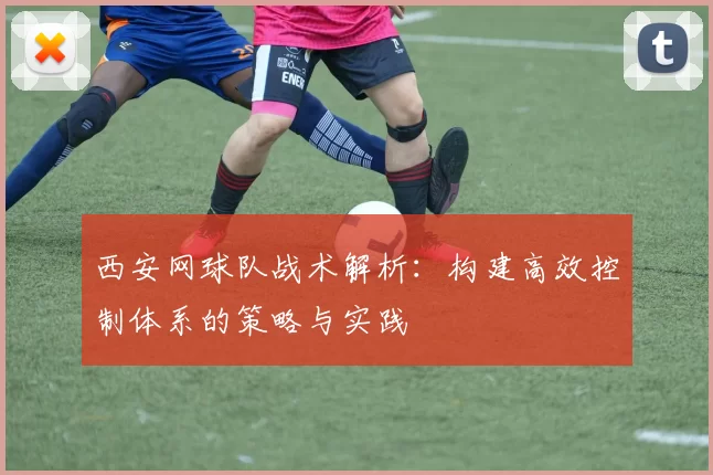 西安网球队战术解析：构建高效控制体系的策略与实践