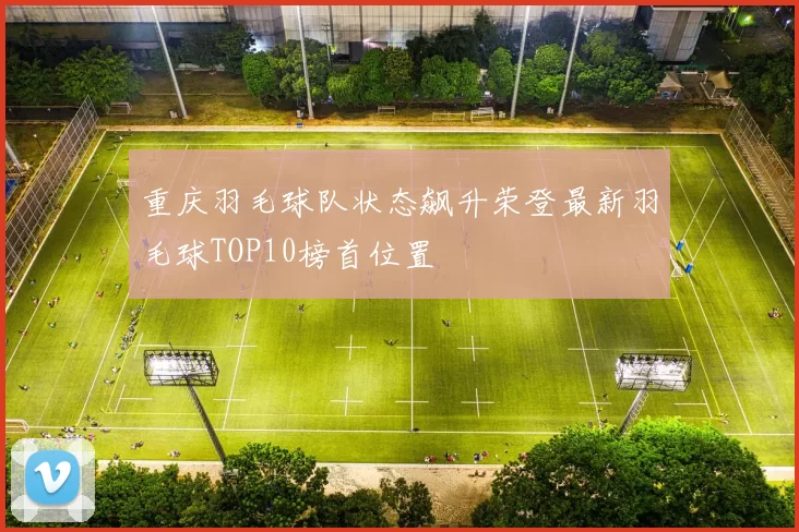 重庆羽毛球队状态飙升荣登最新羽毛球TOP10榜首位置