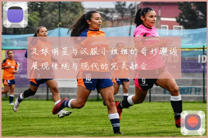 足球明星与汉服小姐姐的奇妙邂逅展现传统与现代的完美融合