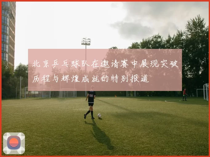 北京乒乓球队在邀请赛中展现突破历程与辉煌成就的特别报道