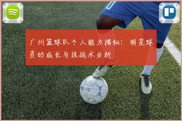 广州篮球队个人能力揭秘：明星球员的成长与技战术分析