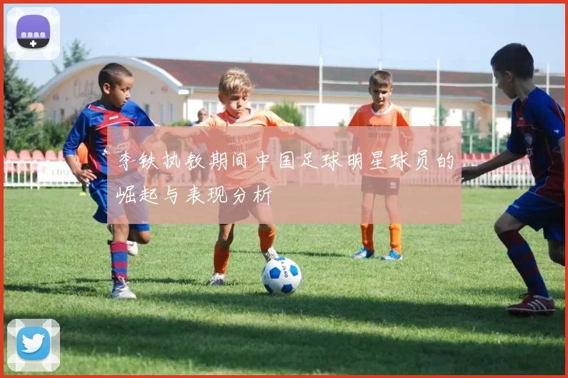 李铁执教期间中国足球明星球员的崛起与表现分析