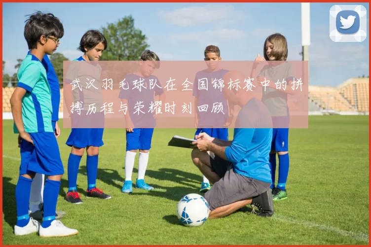 武汉羽毛球队在全国锦标赛中的拼搏历程与荣耀时刻回顾
